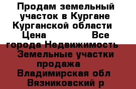 Продам земельный участок в Кургане Курганской области › Цена ­ 500 000 - Все города Недвижимость » Земельные участки продажа   . Владимирская обл.,Вязниковский р-н